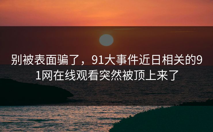 别被表面骗了，91大事件近日相关的91网在线观看突然被顶上来了
