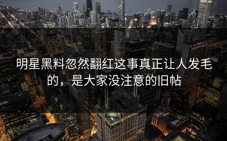 明星黑料忽然翻红这事真正让人发毛的，是大家没注意的旧帖