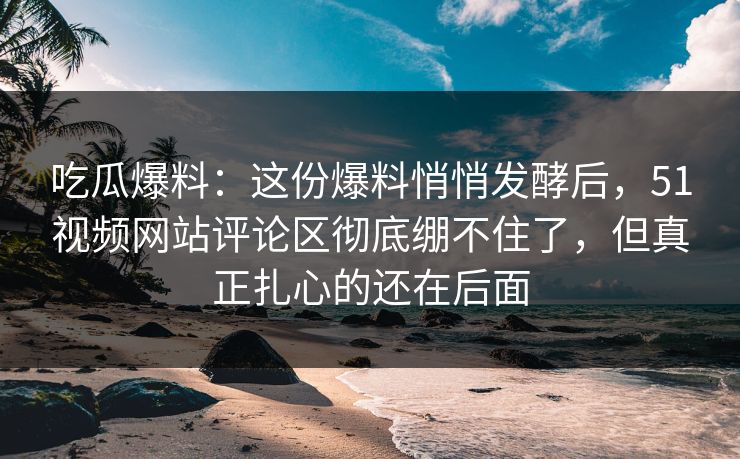 吃瓜爆料：这份爆料悄悄发酵后，51视频网站评论区彻底绷不住了，但真正扎心的还在后面
