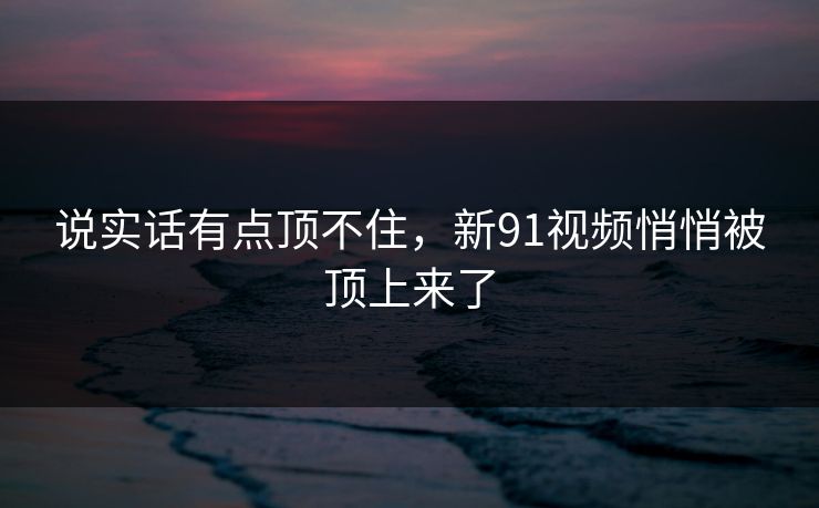 说实话有点顶不住，新91视频悄悄被顶上来了