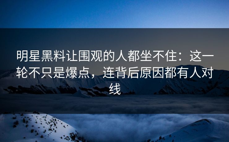 明星黑料让围观的人都坐不住：这一轮不只是爆点，连背后原因都有人对线