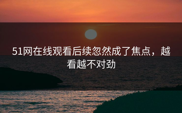 51网在线观看后续忽然成了焦点，越看越不对劲