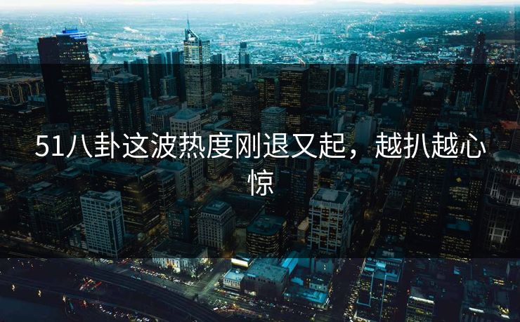 51八卦这波热度刚退又起，越扒越心惊