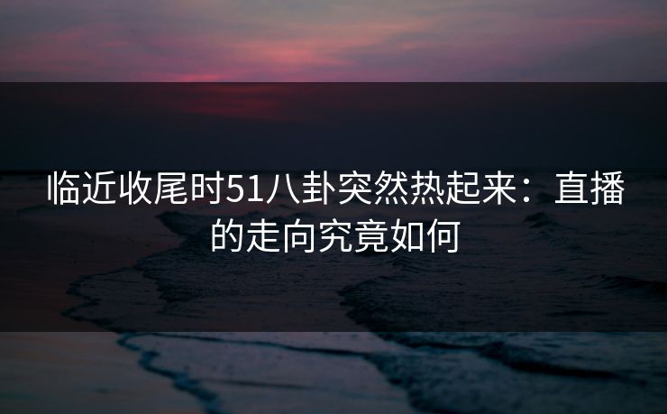临近收尾时51八卦突然热起来：直播的走向究竟如何