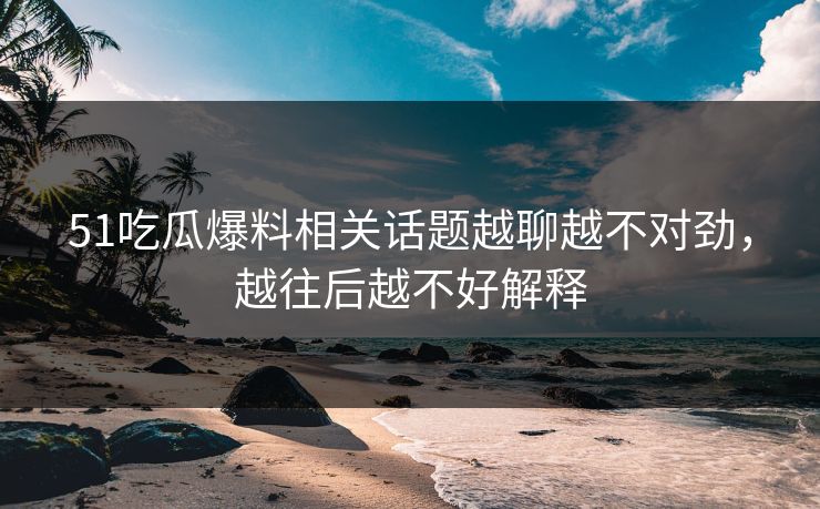 51吃瓜爆料相关话题越聊越不对劲，越往后越不好解释