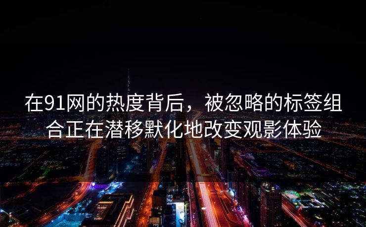 在91网的热度背后，被忽略的标签组合正在潜移默化地改变观影体验
