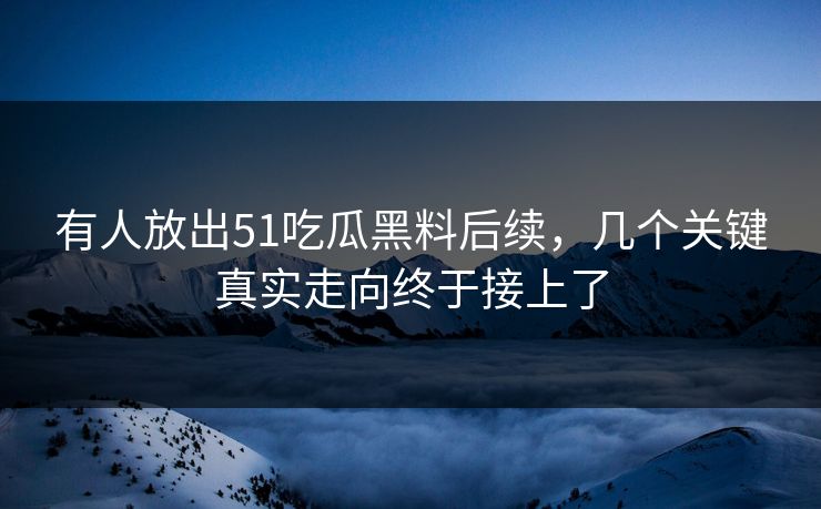 有人放出51吃瓜黑料后续，几个关键真实走向终于接上了