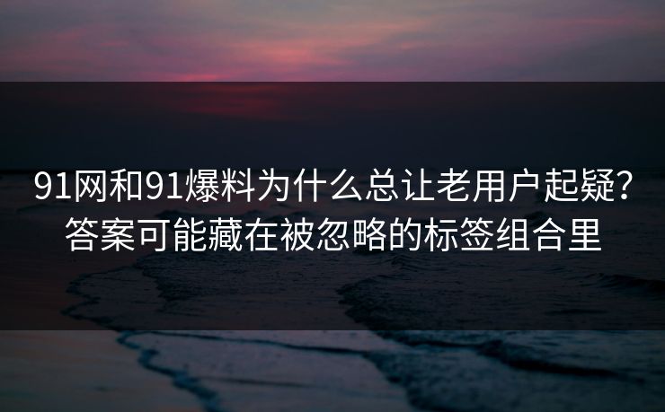 91网和91爆料为什么总让老用户起疑？答案可能藏在被忽略的标签组合里