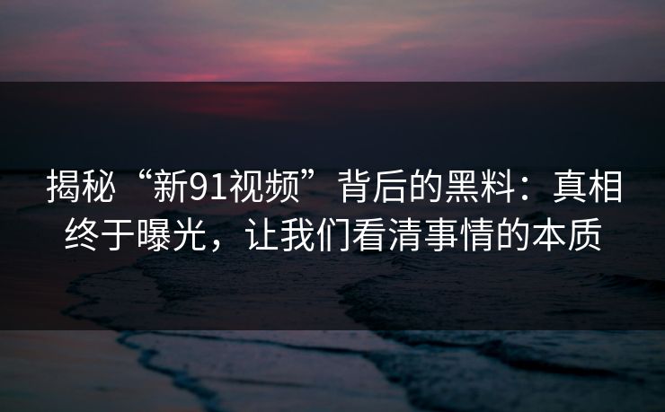 揭秘“新91视频”背后的黑料：真相终于曝光，让我们看清事情的本质