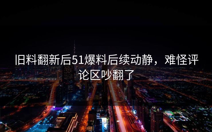 旧料翻新后51爆料后续动静，难怪评论区吵翻了