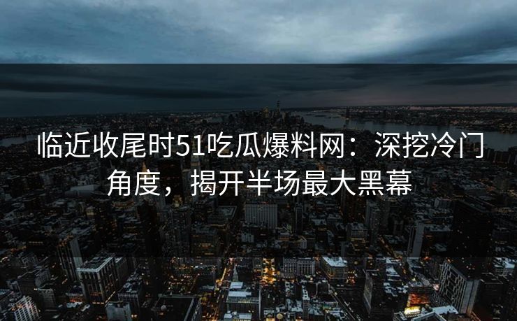 临近收尾时51吃瓜爆料网：深挖冷门角度，揭开半场最大黑幕