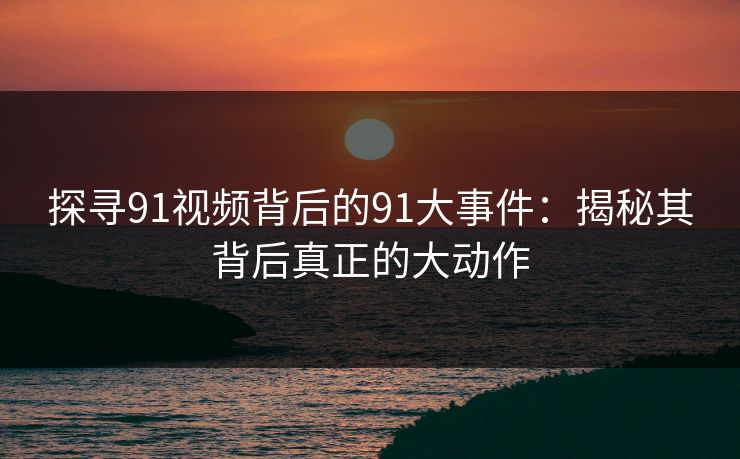 探寻91视频背后的91大事件：揭秘其背后真正的大动作