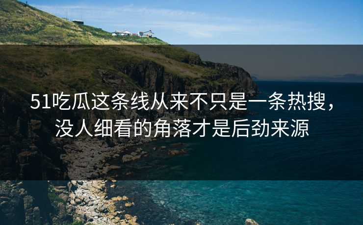 51吃瓜这条线从来不只是一条热搜，没人细看的角落才是后劲来源
