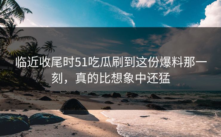 临近收尾时51吃瓜刷到这份爆料那一刻，真的比想象中还猛