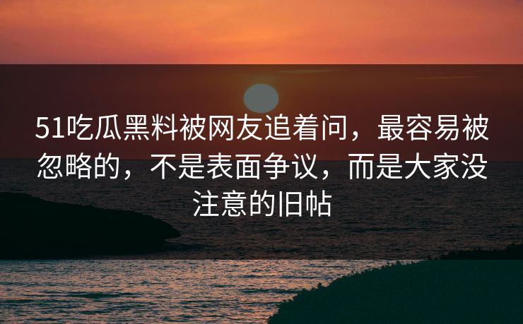 51吃瓜黑料被网友追着问，最容易被忽略的，不是表面争议，而是大家没注意的旧帖