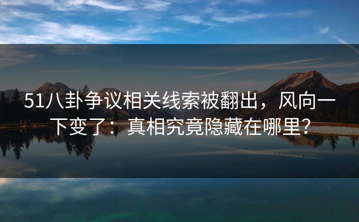 51八卦争议相关线索被翻出，风向一下变了：真相究竟隐藏在哪里？