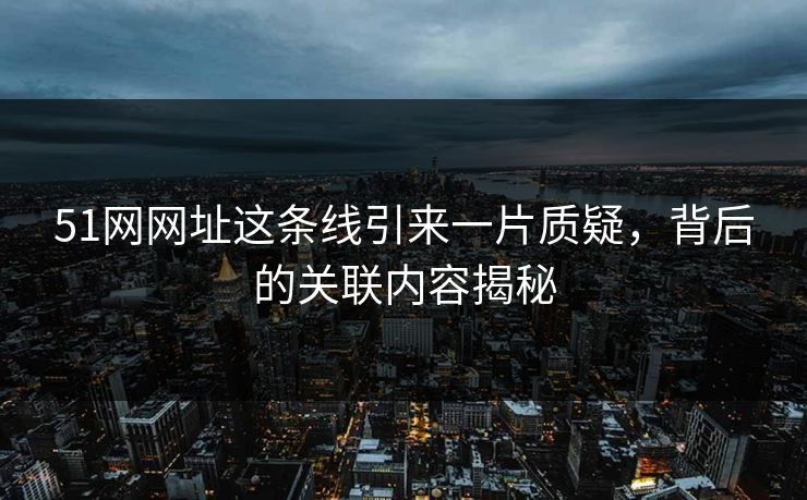 51网网址这条线引来一片质疑，背后的关联内容揭秘