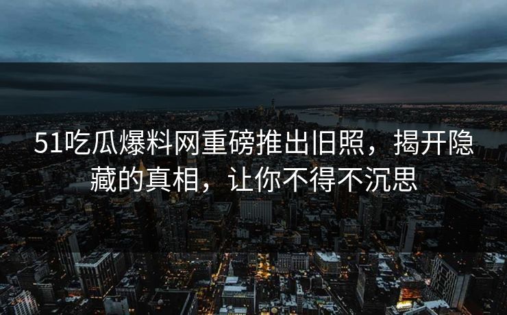 51吃瓜爆料网重磅推出旧照，揭开隐藏的真相，让你不得不沉思