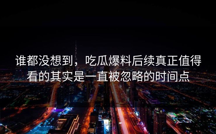 谁都没想到，吃瓜爆料后续真正值得看的其实是一直被忽略的时间点