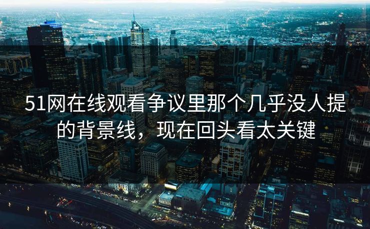 51网在线观看争议里那个几乎没人提的背景线，现在回头看太关键