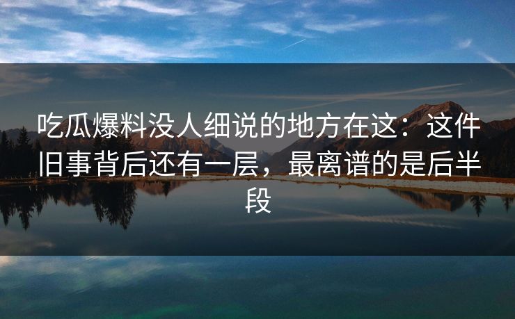 吃瓜爆料没人细说的地方在这：这件旧事背后还有一层，最离谱的是后半段