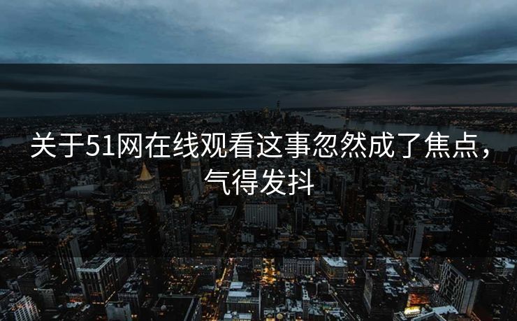 关于51网在线观看这事忽然成了焦点，气得发抖