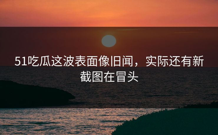 51吃瓜这波表面像旧闻，实际还有新截图在冒头