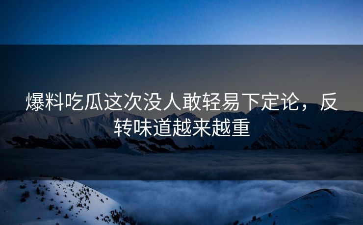 爆料吃瓜这次没人敢轻易下定论，反转味道越来越重
