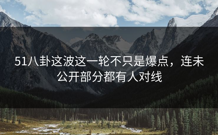 51八卦这波这一轮不只是爆点，连未公开部分都有人对线