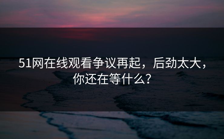 51网在线观看争议再起，后劲太大，你还在等什么？