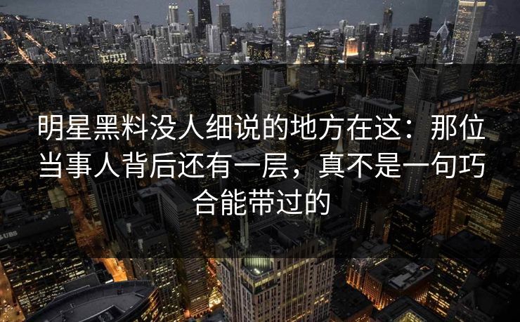 明星黑料没人细说的地方在这：那位当事人背后还有一层，真不是一句巧合能带过的
