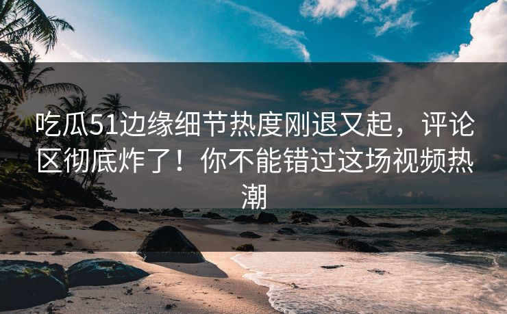 吃瓜51边缘细节热度刚退又起，评论区彻底炸了！你不能错过这场视频热潮