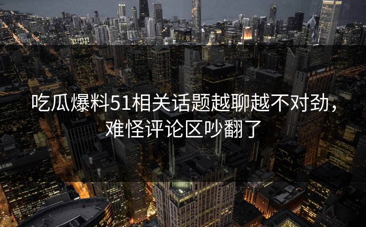 吃瓜爆料51相关话题越聊越不对劲，难怪评论区吵翻了
