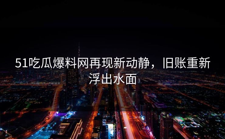 51吃瓜爆料网再现新动静，旧账重新浮出水面