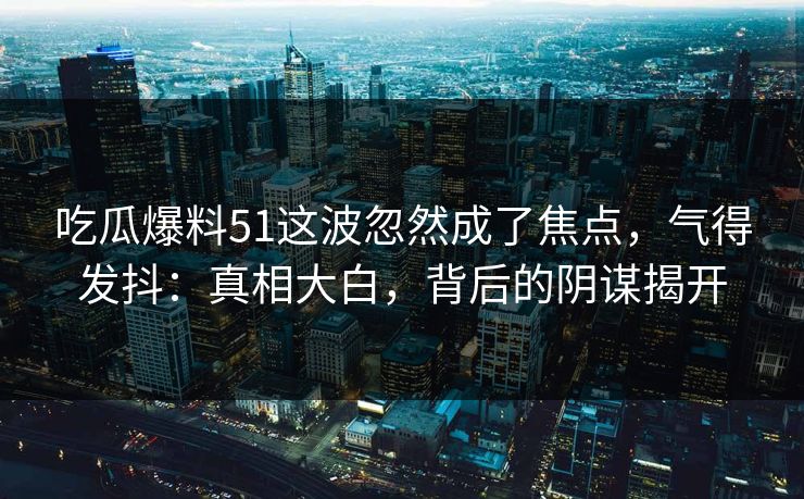吃瓜爆料51这波忽然成了焦点，气得发抖：真相大白，背后的阴谋揭开