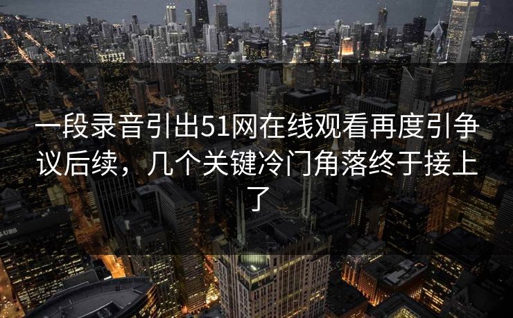 一段录音引出51网在线观看再度引争议后续，几个关键冷门角落终于接上了