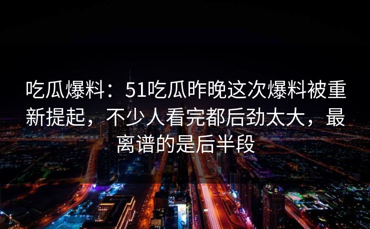 吃瓜爆料：51吃瓜昨晚这次爆料被重新提起，不少人看完都后劲太大，最离谱的是后半段