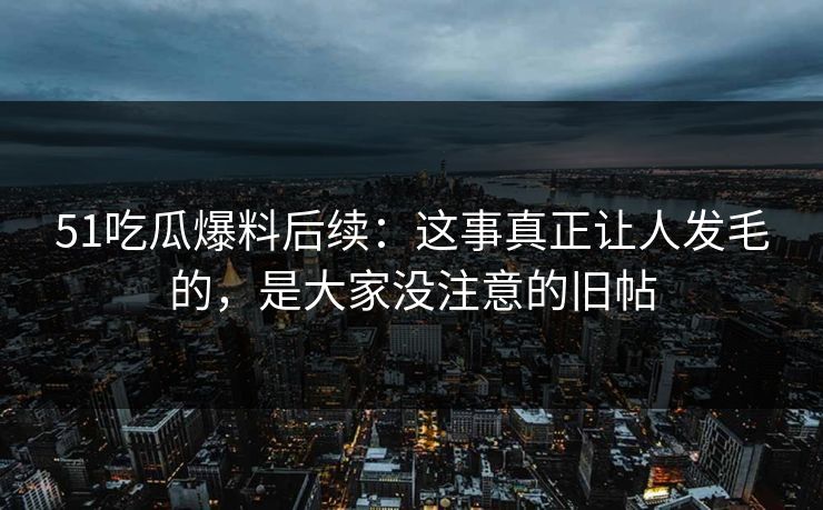 51吃瓜爆料后续：这事真正让人发毛的，是大家没注意的旧帖