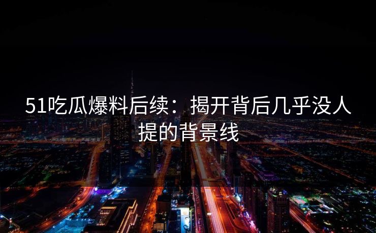 51吃瓜爆料后续：揭开背后几乎没人提的背景线