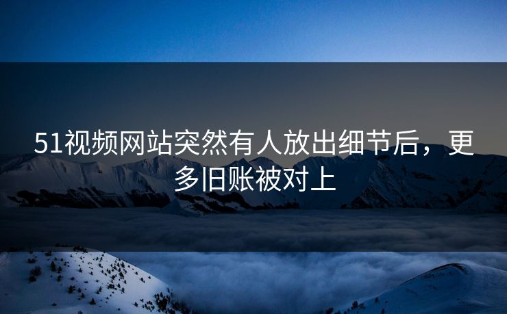 51视频网站突然有人放出细节后，更多旧账被对上
