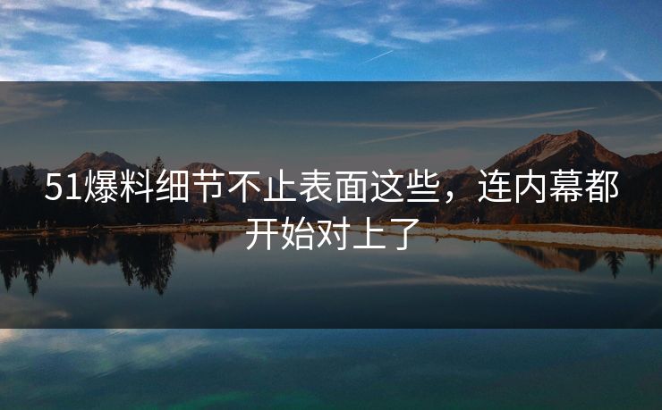 51爆料细节不止表面这些，连内幕都开始对上了