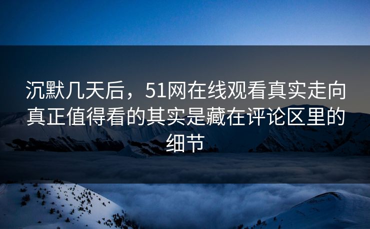 沉默几天后，51网在线观看真实走向真正值得看的其实是藏在评论区里的细节
