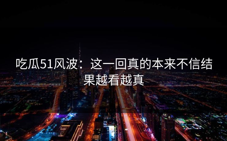 吃瓜51风波:这一回真的本来不信结果越看越真 吃瓜51风波:这一回真的本来不信结果越看越真