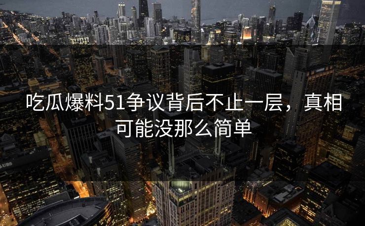 吃瓜爆料51争议背后不止一层，真相可能没那么简单
