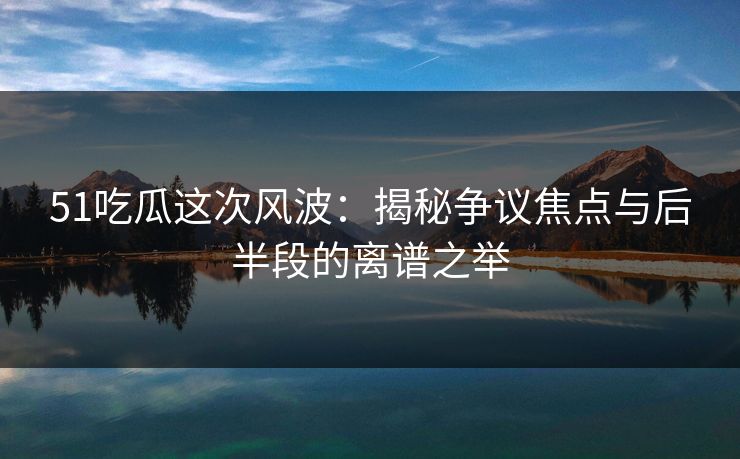 51吃瓜这次风波：揭秘争议焦点与后半段的离谱之举