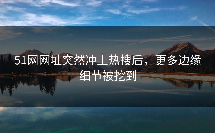 51网网址突然冲上热搜后，更多边缘细节被挖到