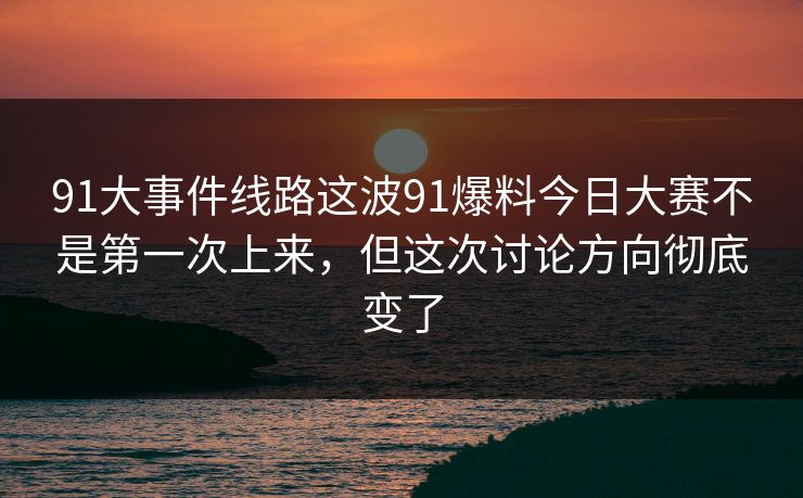 91大事件线路这波91爆料今日大赛不是第一次上来，但这次讨论方向彻底变了