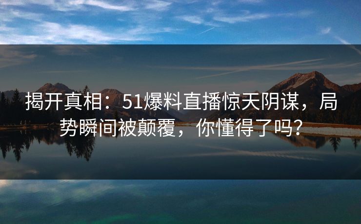 揭开真相：51爆料直播惊天阴谋，局势瞬间被颠覆，你懂得了吗？