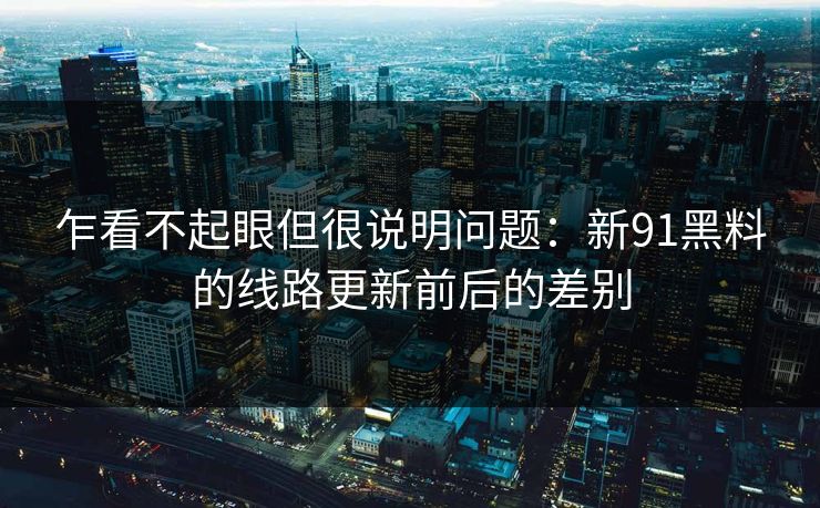 乍看不起眼但很说明问题：新91黑料的线路更新前后的差别