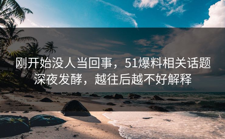 刚开始没人当回事，51爆料相关话题深夜发酵，越往后越不好解释